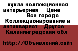 кукла коллекционная интерьерная  › Цена ­ 30 000 - Все города Коллекционирование и антиквариат » Другое   . Калининградская обл.